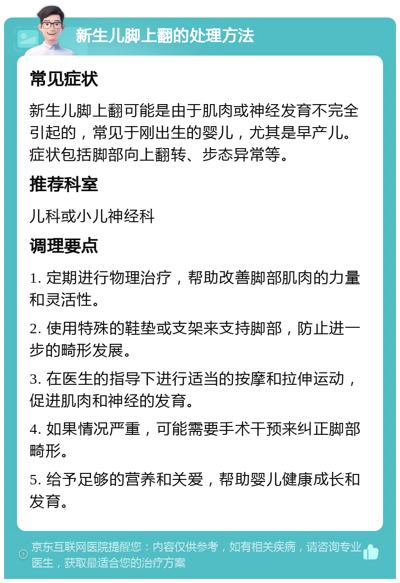 新生儿脚上翻的处理方法 常见症状 新生儿脚上翻可能是由于肌肉或神经发育不完全引起的，常见于刚出生的婴儿，尤其是早产儿。症状包括脚部向上翻转、步态异常等。 推荐科室 儿科或小儿神经科 调理要点 1. 定期进行物理治疗，帮助改善脚部肌肉的力量和灵活性。 2. 使用特殊的鞋垫或支架来支持脚部，防止进一步的畸形发展。 3. 在医生的指导下进行适当的按摩和拉伸运动，促进肌肉和神经的发育。 4. 如果情况严重，可能需要手术干预来纠正脚部畸形。 5. 给予足够的营养和关爱，帮助婴儿健康成长和发育。