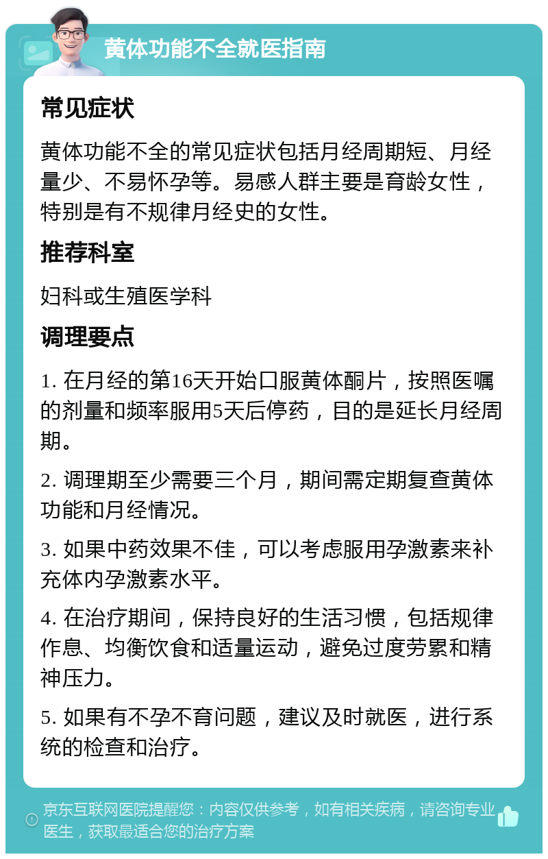 黄体功能不全就医指南 常见症状 黄体功能不全的常见症状包括月经周期短、月经量少、不易怀孕等。易感人群主要是育龄女性，特别是有不规律月经史的女性。 推荐科室 妇科或生殖医学科 调理要点 1. 在月经的第16天开始口服黄体酮片，按照医嘱的剂量和频率服用5天后停药，目的是延长月经周期。 2. 调理期至少需要三个月，期间需定期复查黄体功能和月经情况。 3. 如果中药效果不佳，可以考虑服用孕激素来补充体内孕激素水平。 4. 在治疗期间，保持良好的生活习惯，包括规律作息、均衡饮食和适量运动，避免过度劳累和精神压力。 5. 如果有不孕不育问题，建议及时就医，进行系统的检查和治疗。