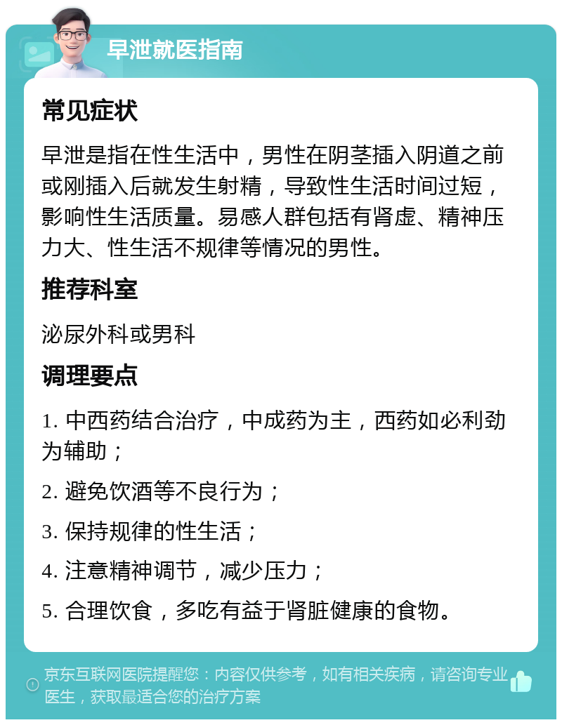 早泄就医指南 常见症状 早泄是指在性生活中，男性在阴茎插入阴道之前或刚插入后就发生射精，导致性生活时间过短，影响性生活质量。易感人群包括有肾虚、精神压力大、性生活不规律等情况的男性。 推荐科室 泌尿外科或男科 调理要点 1. 中西药结合治疗，中成药为主，西药如必利劲为辅助； 2. 避免饮酒等不良行为； 3. 保持规律的性生活； 4. 注意精神调节，减少压力； 5. 合理饮食，多吃有益于肾脏健康的食物。