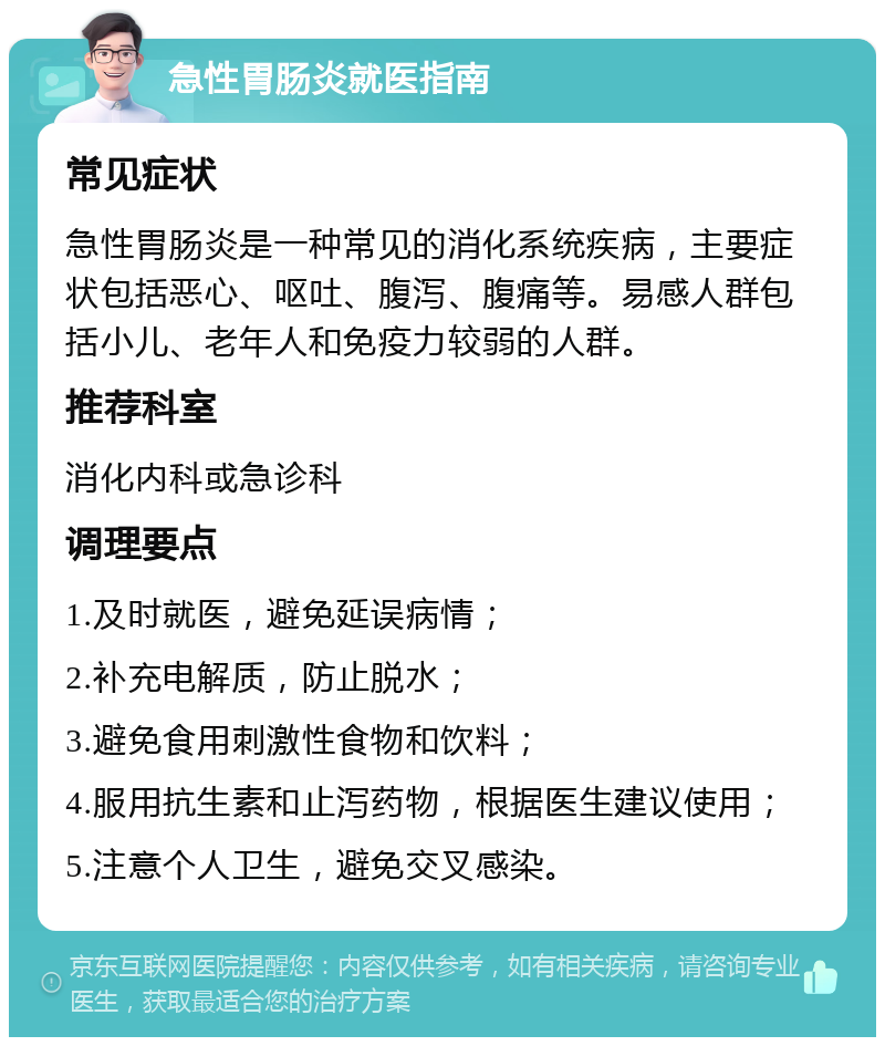 急性胃肠炎就医指南 常见症状 急性胃肠炎是一种常见的消化系统疾病，主要症状包括恶心、呕吐、腹泻、腹痛等。易感人群包括小儿、老年人和免疫力较弱的人群。 推荐科室 消化内科或急诊科 调理要点 1.及时就医，避免延误病情； 2.补充电解质，防止脱水； 3.避免食用刺激性食物和饮料； 4.服用抗生素和止泻药物，根据医生建议使用； 5.注意个人卫生，避免交叉感染。