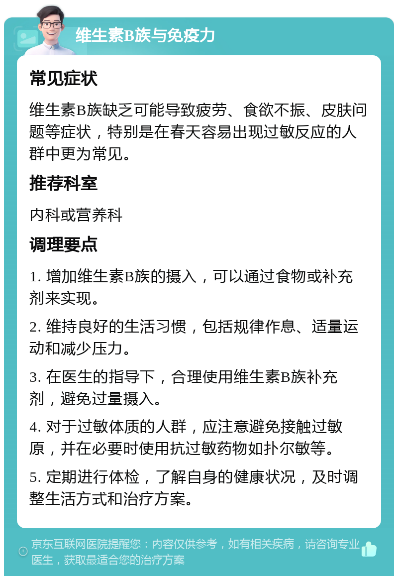 维生素B族与免疫力 常见症状 维生素B族缺乏可能导致疲劳、食欲不振、皮肤问题等症状，特别是在春天容易出现过敏反应的人群中更为常见。 推荐科室 内科或营养科 调理要点 1. 增加维生素B族的摄入，可以通过食物或补充剂来实现。 2. 维持良好的生活习惯，包括规律作息、适量运动和减少压力。 3. 在医生的指导下，合理使用维生素B族补充剂，避免过量摄入。 4. 对于过敏体质的人群，应注意避免接触过敏原，并在必要时使用抗过敏药物如扑尔敏等。 5. 定期进行体检，了解自身的健康状况，及时调整生活方式和治疗方案。