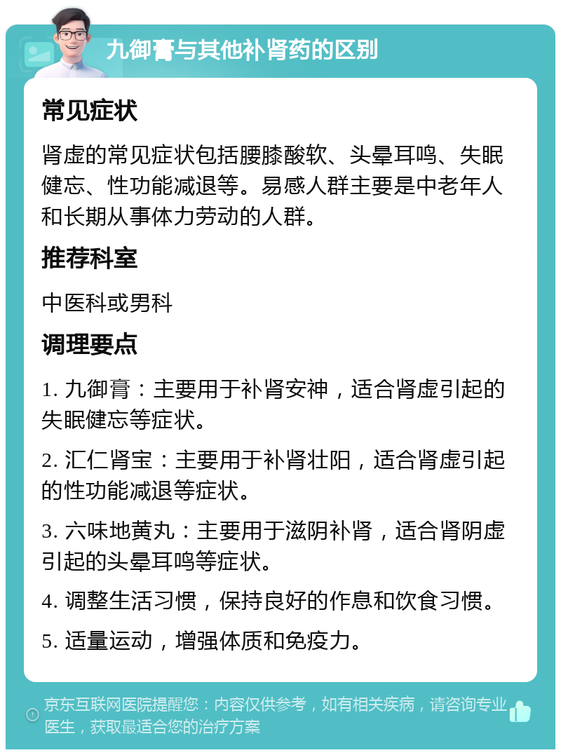 九御膏与其他补肾药的区别 常见症状 肾虚的常见症状包括腰膝酸软、头晕耳鸣、失眠健忘、性功能减退等。易感人群主要是中老年人和长期从事体力劳动的人群。 推荐科室 中医科或男科 调理要点 1. 九御膏：主要用于补肾安神，适合肾虚引起的失眠健忘等症状。 2. 汇仁肾宝：主要用于补肾壮阳，适合肾虚引起的性功能减退等症状。 3. 六味地黄丸：主要用于滋阴补肾，适合肾阴虚引起的头晕耳鸣等症状。 4. 调整生活习惯，保持良好的作息和饮食习惯。 5. 适量运动，增强体质和免疫力。