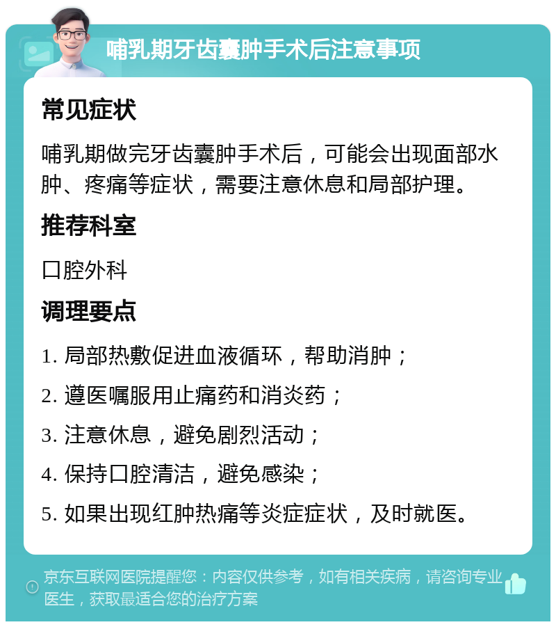 哺乳期牙齿囊肿手术后注意事项 常见症状 哺乳期做完牙齿囊肿手术后，可能会出现面部水肿、疼痛等症状，需要注意休息和局部护理。 推荐科室 口腔外科 调理要点 1. 局部热敷促进血液循环，帮助消肿； 2. 遵医嘱服用止痛药和消炎药； 3. 注意休息，避免剧烈活动； 4. 保持口腔清洁，避免感染； 5. 如果出现红肿热痛等炎症症状，及时就医。