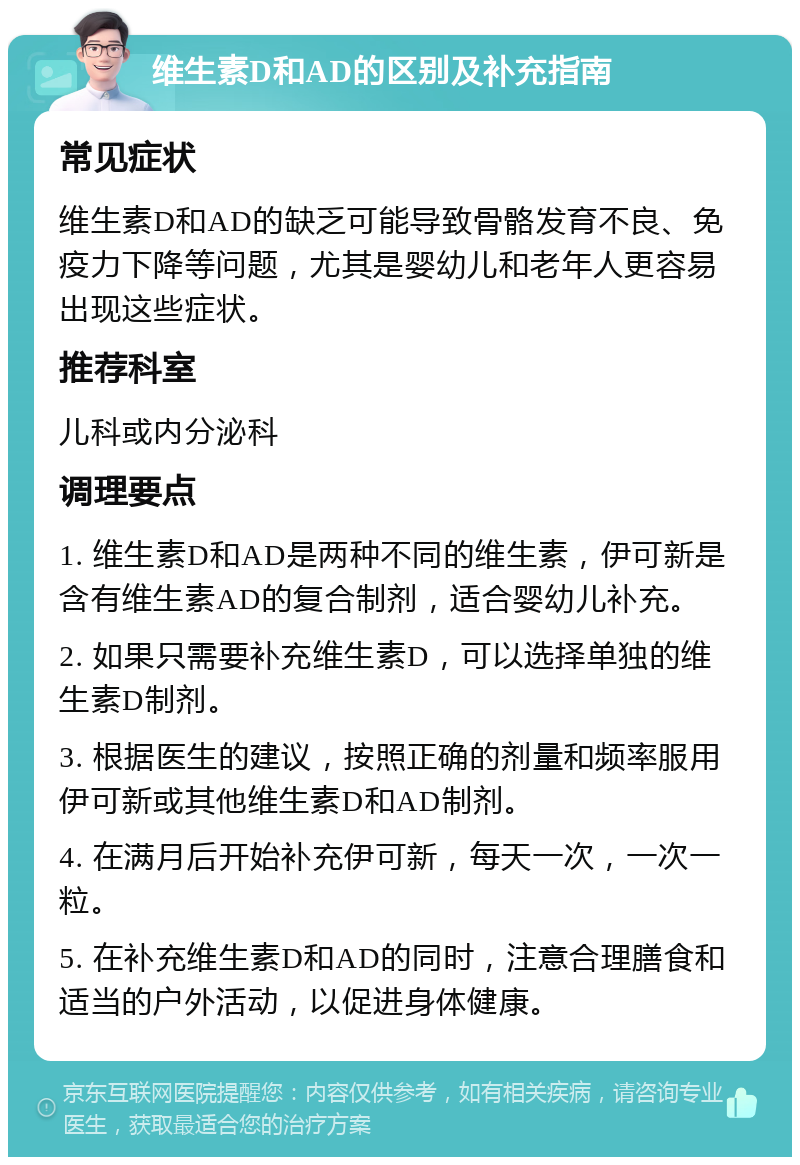 维生素D和AD的区别及补充指南 常见症状 维生素D和AD的缺乏可能导致骨骼发育不良、免疫力下降等问题，尤其是婴幼儿和老年人更容易出现这些症状。 推荐科室 儿科或内分泌科 调理要点 1. 维生素D和AD是两种不同的维生素，伊可新是含有维生素AD的复合制剂，适合婴幼儿补充。 2. 如果只需要补充维生素D，可以选择单独的维生素D制剂。 3. 根据医生的建议，按照正确的剂量和频率服用伊可新或其他维生素D和AD制剂。 4. 在满月后开始补充伊可新，每天一次，一次一粒。 5. 在补充维生素D和AD的同时，注意合理膳食和适当的户外活动，以促进身体健康。