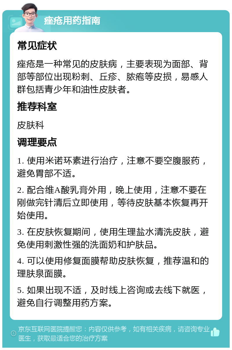 痤疮用药指南 常见症状 痤疮是一种常见的皮肤病，主要表现为面部、背部等部位出现粉刺、丘疹、脓疱等皮损，易感人群包括青少年和油性皮肤者。 推荐科室 皮肤科 调理要点 1. 使用米诺环素进行治疗，注意不要空腹服药，避免胃部不适。 2. 配合维A酸乳膏外用，晚上使用，注意不要在刚做完针清后立即使用，等待皮肤基本恢复再开始使用。 3. 在皮肤恢复期间，使用生理盐水清洗皮肤，避免使用刺激性强的洗面奶和护肤品。 4. 可以使用修复面膜帮助皮肤恢复，推荐温和的理肤泉面膜。 5. 如果出现不适，及时线上咨询或去线下就医，避免自行调整用药方案。