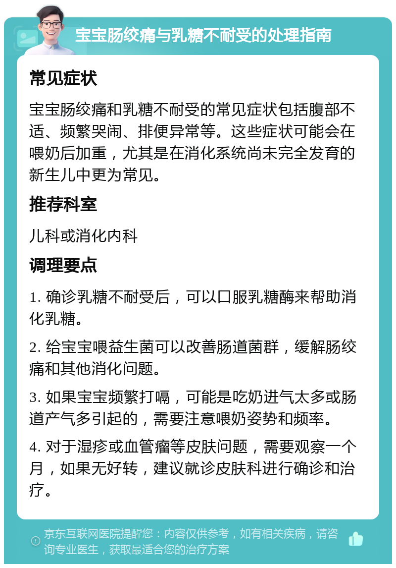 宝宝肠绞痛与乳糖不耐受的处理指南 常见症状 宝宝肠绞痛和乳糖不耐受的常见症状包括腹部不适、频繁哭闹、排便异常等。这些症状可能会在喂奶后加重，尤其是在消化系统尚未完全发育的新生儿中更为常见。 推荐科室 儿科或消化内科 调理要点 1. 确诊乳糖不耐受后，可以口服乳糖酶来帮助消化乳糖。 2. 给宝宝喂益生菌可以改善肠道菌群，缓解肠绞痛和其他消化问题。 3. 如果宝宝频繁打嗝，可能是吃奶进气太多或肠道产气多引起的，需要注意喂奶姿势和频率。 4. 对于湿疹或血管瘤等皮肤问题，需要观察一个月，如果无好转，建议就诊皮肤科进行确诊和治疗。