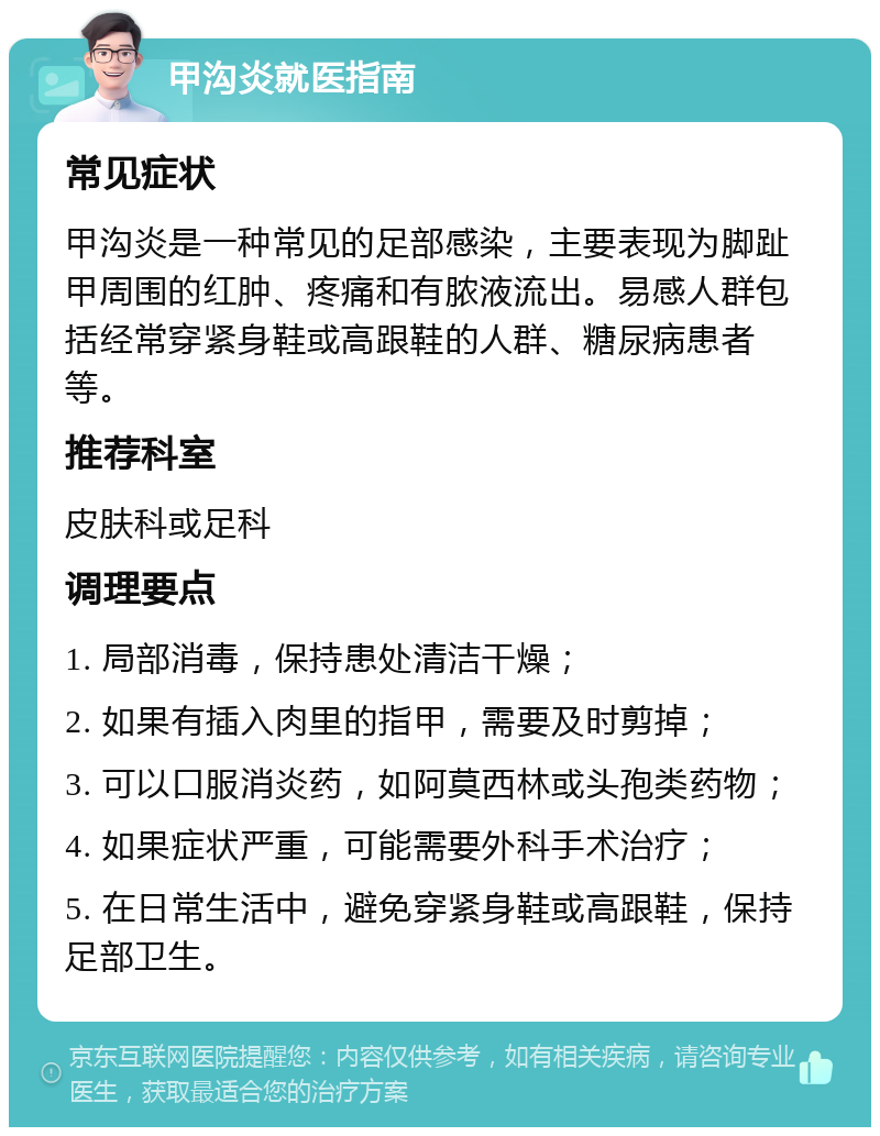 甲沟炎就医指南 常见症状 甲沟炎是一种常见的足部感染，主要表现为脚趾甲周围的红肿、疼痛和有脓液流出。易感人群包括经常穿紧身鞋或高跟鞋的人群、糖尿病患者等。 推荐科室 皮肤科或足科 调理要点 1. 局部消毒，保持患处清洁干燥； 2. 如果有插入肉里的指甲，需要及时剪掉； 3. 可以口服消炎药，如阿莫西林或头孢类药物； 4. 如果症状严重，可能需要外科手术治疗； 5. 在日常生活中，避免穿紧身鞋或高跟鞋，保持足部卫生。