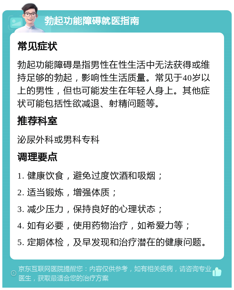 勃起功能障碍就医指南 常见症状 勃起功能障碍是指男性在性生活中无法获得或维持足够的勃起，影响性生活质量。常见于40岁以上的男性，但也可能发生在年轻人身上。其他症状可能包括性欲减退、射精问题等。 推荐科室 泌尿外科或男科专科 调理要点 1. 健康饮食，避免过度饮酒和吸烟； 2. 适当锻炼，增强体质； 3. 减少压力，保持良好的心理状态； 4. 如有必要，使用药物治疗，如希爱力等； 5. 定期体检，及早发现和治疗潜在的健康问题。