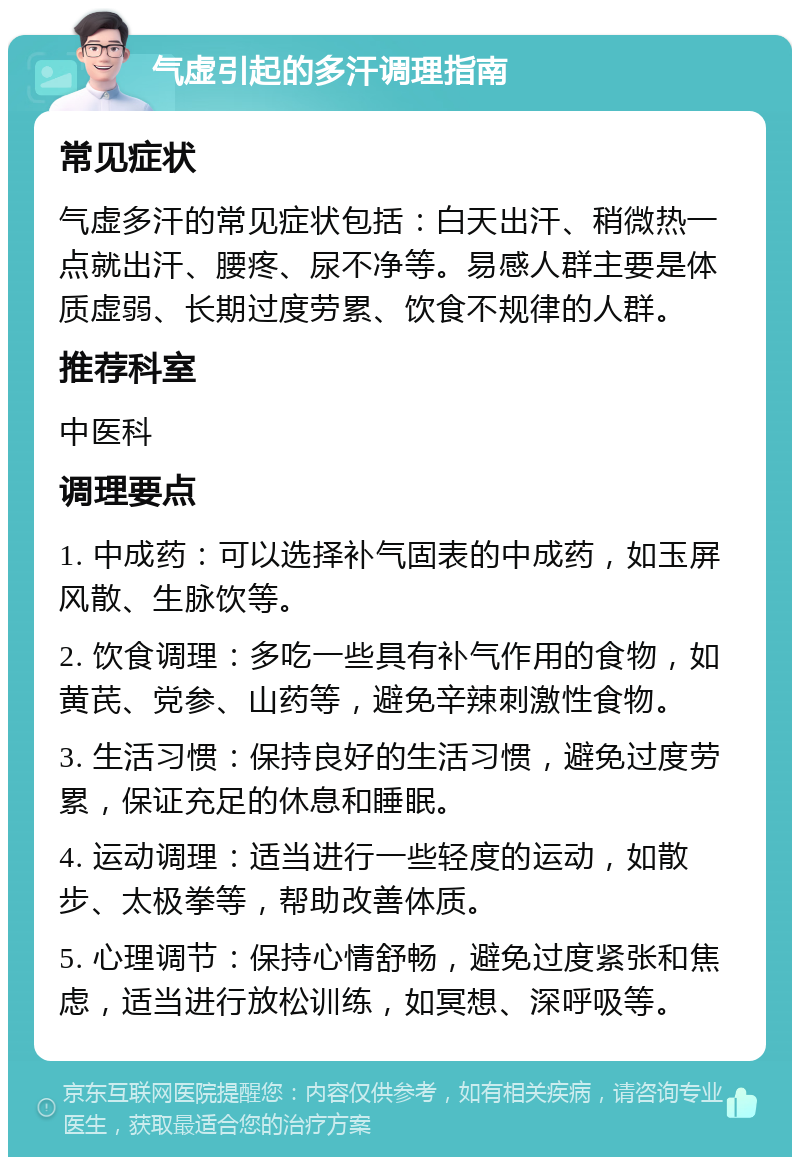 气虚引起的多汗调理指南 常见症状 气虚多汗的常见症状包括：白天出汗、稍微热一点就出汗、腰疼、尿不净等。易感人群主要是体质虚弱、长期过度劳累、饮食不规律的人群。 推荐科室 中医科 调理要点 1. 中成药：可以选择补气固表的中成药，如玉屏风散、生脉饮等。 2. 饮食调理：多吃一些具有补气作用的食物，如黄芪、党参、山药等，避免辛辣刺激性食物。 3. 生活习惯：保持良好的生活习惯，避免过度劳累，保证充足的休息和睡眠。 4. 运动调理：适当进行一些轻度的运动，如散步、太极拳等，帮助改善体质。 5. 心理调节：保持心情舒畅，避免过度紧张和焦虑，适当进行放松训练，如冥想、深呼吸等。