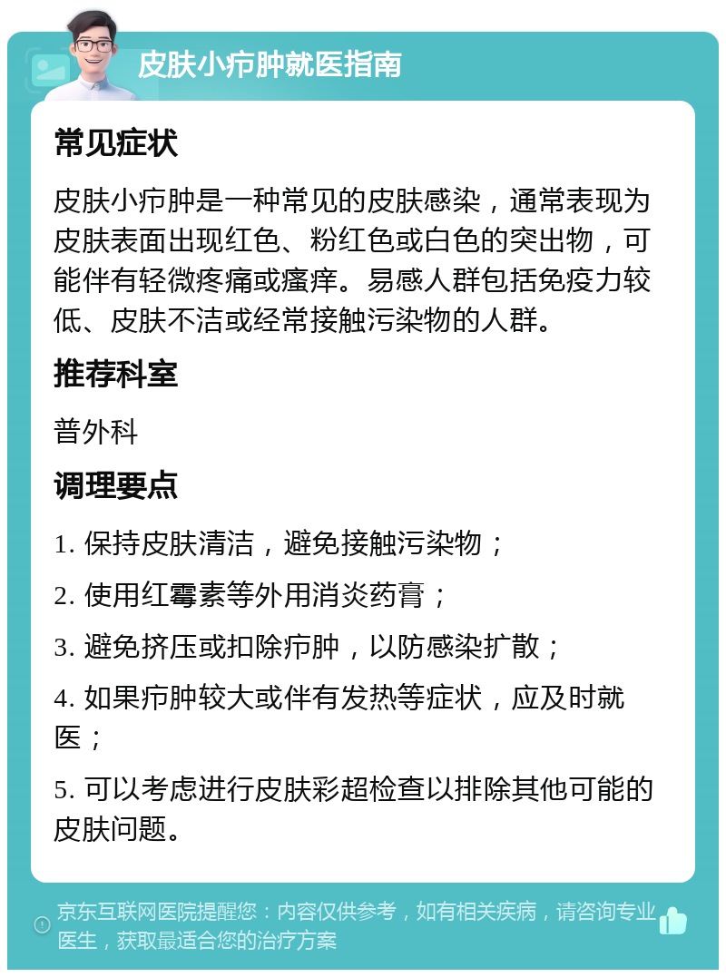 皮肤小疖肿就医指南 常见症状 皮肤小疖肿是一种常见的皮肤感染，通常表现为皮肤表面出现红色、粉红色或白色的突出物，可能伴有轻微疼痛或瘙痒。易感人群包括免疫力较低、皮肤不洁或经常接触污染物的人群。 推荐科室 普外科 调理要点 1. 保持皮肤清洁，避免接触污染物； 2. 使用红霉素等外用消炎药膏； 3. 避免挤压或扣除疖肿，以防感染扩散； 4. 如果疖肿较大或伴有发热等症状，应及时就医； 5. 可以考虑进行皮肤彩超检查以排除其他可能的皮肤问题。