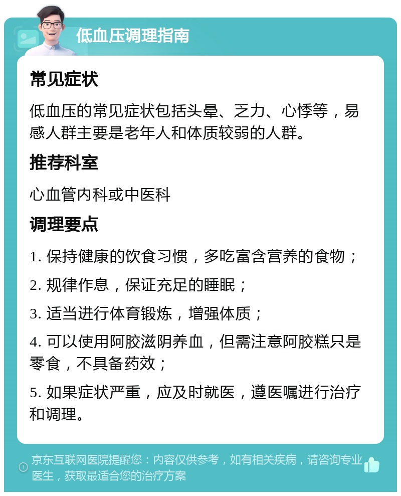 低血压调理指南 常见症状 低血压的常见症状包括头晕、乏力、心悸等，易感人群主要是老年人和体质较弱的人群。 推荐科室 心血管内科或中医科 调理要点 1. 保持健康的饮食习惯，多吃富含营养的食物； 2. 规律作息，保证充足的睡眠； 3. 适当进行体育锻炼，增强体质； 4. 可以使用阿胶滋阴养血，但需注意阿胶糕只是零食，不具备药效； 5. 如果症状严重，应及时就医，遵医嘱进行治疗和调理。