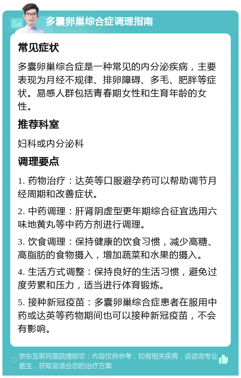 多囊卵巢综合症调理指南 常见症状 多囊卵巢综合症是一种常见的内分泌疾病，主要表现为月经不规律、排卵障碍、多毛、肥胖等症状。易感人群包括青春期女性和生育年龄的女性。 推荐科室 妇科或内分泌科 调理要点 1. 药物治疗：达英等口服避孕药可以帮助调节月经周期和改善症状。 2. 中药调理：肝肾阴虚型更年期综合征宜选用六味地黄丸等中药方剂进行调理。 3. 饮食调理：保持健康的饮食习惯，减少高糖、高脂肪的食物摄入，增加蔬菜和水果的摄入。 4. 生活方式调整：保持良好的生活习惯，避免过度劳累和压力，适当进行体育锻炼。 5. 接种新冠疫苗：多囊卵巢综合症患者在服用中药或达英等药物期间也可以接种新冠疫苗，不会有影响。