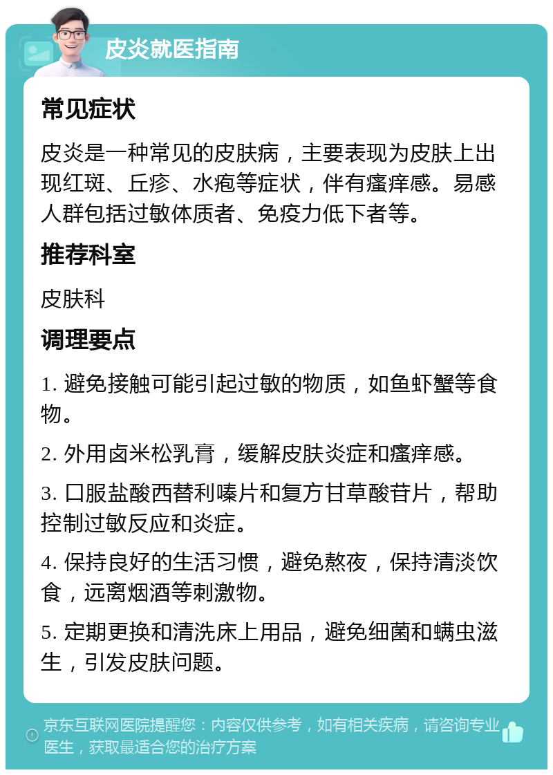 皮炎就医指南 常见症状 皮炎是一种常见的皮肤病，主要表现为皮肤上出现红斑、丘疹、水疱等症状，伴有瘙痒感。易感人群包括过敏体质者、免疫力低下者等。 推荐科室 皮肤科 调理要点 1. 避免接触可能引起过敏的物质，如鱼虾蟹等食物。 2. 外用卤米松乳膏，缓解皮肤炎症和瘙痒感。 3. 口服盐酸西替利嗪片和复方甘草酸苷片，帮助控制过敏反应和炎症。 4. 保持良好的生活习惯，避免熬夜，保持清淡饮食，远离烟酒等刺激物。 5. 定期更换和清洗床上用品，避免细菌和螨虫滋生，引发皮肤问题。