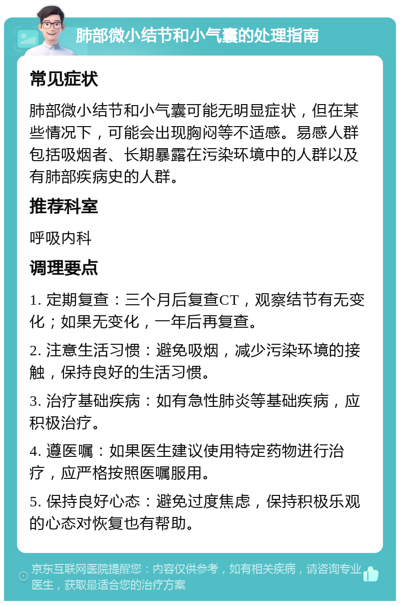 肺部微小结节和小气囊的处理指南 常见症状 肺部微小结节和小气囊可能无明显症状，但在某些情况下，可能会出现胸闷等不适感。易感人群包括吸烟者、长期暴露在污染环境中的人群以及有肺部疾病史的人群。 推荐科室 呼吸内科 调理要点 1. 定期复查：三个月后复查CT，观察结节有无变化；如果无变化，一年后再复查。 2. 注意生活习惯：避免吸烟，减少污染环境的接触，保持良好的生活习惯。 3. 治疗基础疾病：如有急性肺炎等基础疾病，应积极治疗。 4. 遵医嘱：如果医生建议使用特定药物进行治疗，应严格按照医嘱服用。 5. 保持良好心态：避免过度焦虑，保持积极乐观的心态对恢复也有帮助。