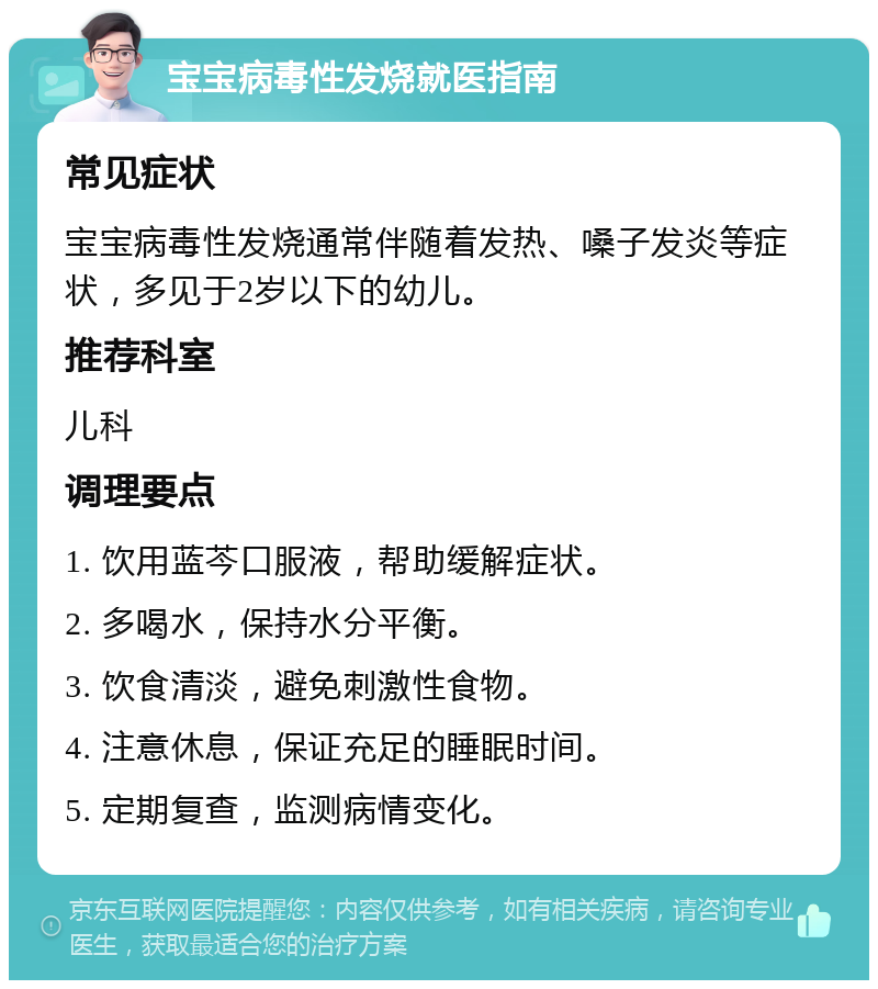 宝宝病毒性发烧就医指南 常见症状 宝宝病毒性发烧通常伴随着发热、嗓子发炎等症状，多见于2岁以下的幼儿。 推荐科室 儿科 调理要点 1. 饮用蓝芩口服液，帮助缓解症状。 2. 多喝水，保持水分平衡。 3. 饮食清淡，避免刺激性食物。 4. 注意休息，保证充足的睡眠时间。 5. 定期复查，监测病情变化。