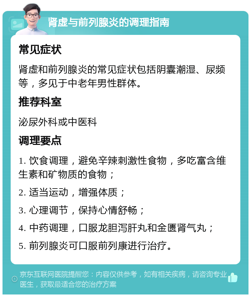 肾虚与前列腺炎的调理指南 常见症状 肾虚和前列腺炎的常见症状包括阴囊潮湿、尿频等，多见于中老年男性群体。 推荐科室 泌尿外科或中医科 调理要点 1. 饮食调理，避免辛辣刺激性食物，多吃富含维生素和矿物质的食物； 2. 适当运动，增强体质； 3. 心理调节，保持心情舒畅； 4. 中药调理，口服龙胆泻肝丸和金匮肾气丸； 5. 前列腺炎可口服前列康进行治疗。