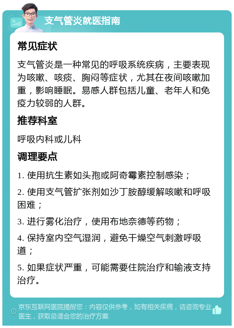 支气管炎就医指南 常见症状 支气管炎是一种常见的呼吸系统疾病，主要表现为咳嗽、咳痰、胸闷等症状，尤其在夜间咳嗽加重，影响睡眠。易感人群包括儿童、老年人和免疫力较弱的人群。 推荐科室 呼吸内科或儿科 调理要点 1. 使用抗生素如头孢或阿奇霉素控制感染； 2. 使用支气管扩张剂如沙丁胺醇缓解咳嗽和呼吸困难； 3. 进行雾化治疗，使用布地奈德等药物； 4. 保持室内空气湿润，避免干燥空气刺激呼吸道； 5. 如果症状严重，可能需要住院治疗和输液支持治疗。