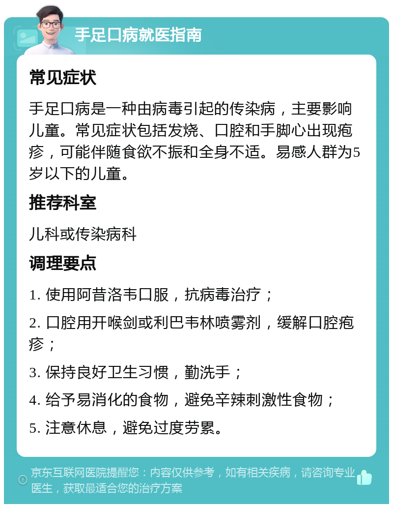 手足口病就医指南 常见症状 手足口病是一种由病毒引起的传染病，主要影响儿童。常见症状包括发烧、口腔和手脚心出现疱疹，可能伴随食欲不振和全身不适。易感人群为5岁以下的儿童。 推荐科室 儿科或传染病科 调理要点 1. 使用阿昔洛韦口服，抗病毒治疗； 2. 口腔用开喉剑或利巴韦林喷雾剂，缓解口腔疱疹； 3. 保持良好卫生习惯，勤洗手； 4. 给予易消化的食物，避免辛辣刺激性食物； 5. 注意休息，避免过度劳累。