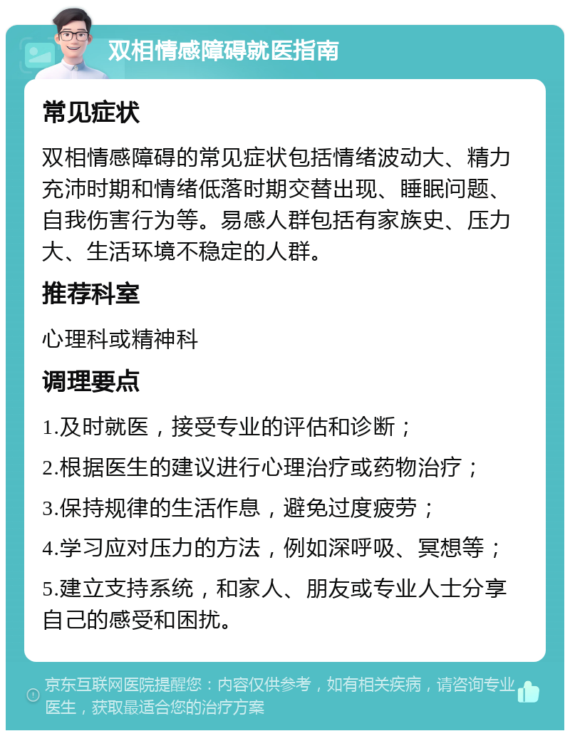 双相情感障碍就医指南 常见症状 双相情感障碍的常见症状包括情绪波动大、精力充沛时期和情绪低落时期交替出现、睡眠问题、自我伤害行为等。易感人群包括有家族史、压力大、生活环境不稳定的人群。 推荐科室 心理科或精神科 调理要点 1.及时就医，接受专业的评估和诊断； 2.根据医生的建议进行心理治疗或药物治疗； 3.保持规律的生活作息，避免过度疲劳； 4.学习应对压力的方法，例如深呼吸、冥想等； 5.建立支持系统，和家人、朋友或专业人士分享自己的感受和困扰。