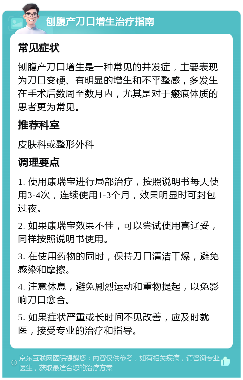 刨腹产刀口增生治疗指南 常见症状 刨腹产刀口增生是一种常见的并发症，主要表现为刀口变硬、有明显的增生和不平整感，多发生在手术后数周至数月内，尤其是对于瘢痕体质的患者更为常见。 推荐科室 皮肤科或整形外科 调理要点 1. 使用康瑞宝进行局部治疗，按照说明书每天使用3-4次，连续使用1-3个月，效果明显时可封包过夜。 2. 如果康瑞宝效果不佳，可以尝试使用喜辽妥，同样按照说明书使用。 3. 在使用药物的同时，保持刀口清洁干燥，避免感染和摩擦。 4. 注意休息，避免剧烈运动和重物提起，以免影响刀口愈合。 5. 如果症状严重或长时间不见改善，应及时就医，接受专业的治疗和指导。