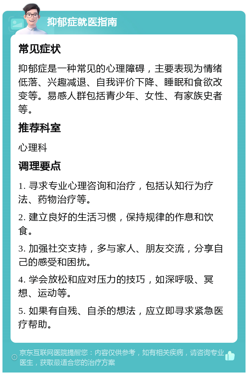 抑郁症就医指南 常见症状 抑郁症是一种常见的心理障碍，主要表现为情绪低落、兴趣减退、自我评价下降、睡眠和食欲改变等。易感人群包括青少年、女性、有家族史者等。 推荐科室 心理科 调理要点 1. 寻求专业心理咨询和治疗，包括认知行为疗法、药物治疗等。 2. 建立良好的生活习惯，保持规律的作息和饮食。 3. 加强社交支持，多与家人、朋友交流，分享自己的感受和困扰。 4. 学会放松和应对压力的技巧，如深呼吸、冥想、运动等。 5. 如果有自残、自杀的想法，应立即寻求紧急医疗帮助。