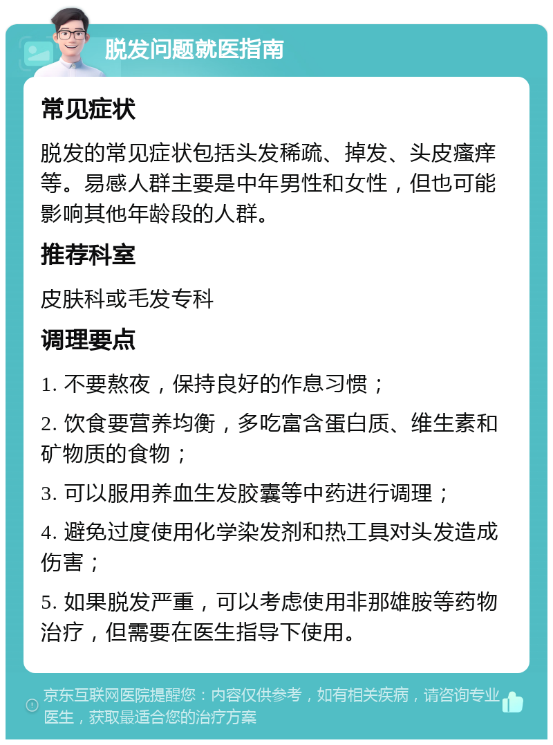 脱发问题就医指南 常见症状 脱发的常见症状包括头发稀疏、掉发、头皮瘙痒等。易感人群主要是中年男性和女性，但也可能影响其他年龄段的人群。 推荐科室 皮肤科或毛发专科 调理要点 1. 不要熬夜，保持良好的作息习惯； 2. 饮食要营养均衡，多吃富含蛋白质、维生素和矿物质的食物； 3. 可以服用养血生发胶囊等中药进行调理； 4. 避免过度使用化学染发剂和热工具对头发造成伤害； 5. 如果脱发严重，可以考虑使用非那雄胺等药物治疗，但需要在医生指导下使用。