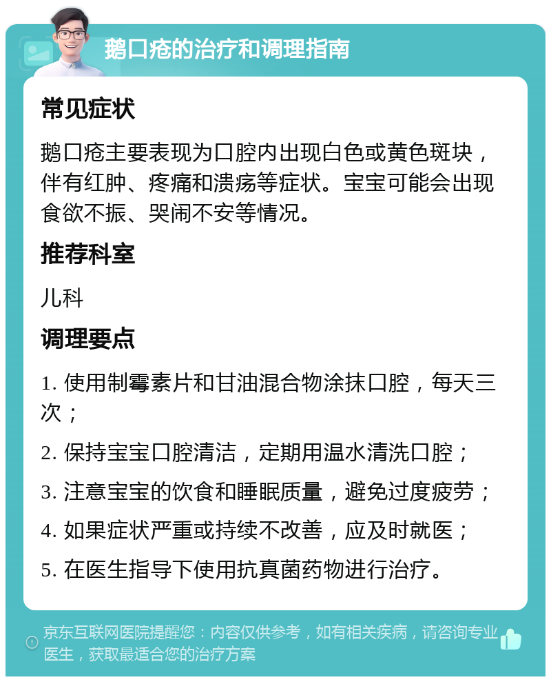 鹅口疮的治疗和调理指南 常见症状 鹅口疮主要表现为口腔内出现白色或黄色斑块，伴有红肿、疼痛和溃疡等症状。宝宝可能会出现食欲不振、哭闹不安等情况。 推荐科室 儿科 调理要点 1. 使用制霉素片和甘油混合物涂抹口腔，每天三次； 2. 保持宝宝口腔清洁，定期用温水清洗口腔； 3. 注意宝宝的饮食和睡眠质量，避免过度疲劳； 4. 如果症状严重或持续不改善，应及时就医； 5. 在医生指导下使用抗真菌药物进行治疗。