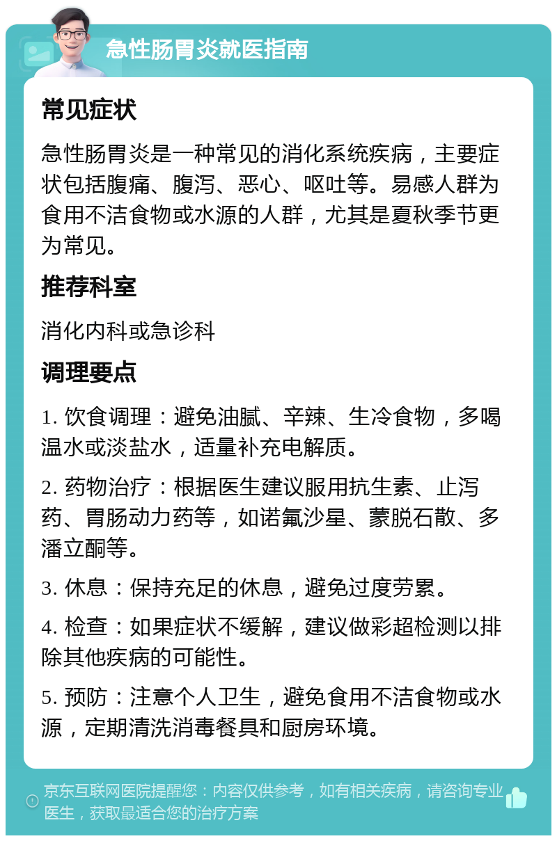 急性肠胃炎就医指南 常见症状 急性肠胃炎是一种常见的消化系统疾病，主要症状包括腹痛、腹泻、恶心、呕吐等。易感人群为食用不洁食物或水源的人群，尤其是夏秋季节更为常见。 推荐科室 消化内科或急诊科 调理要点 1. 饮食调理：避免油腻、辛辣、生冷食物，多喝温水或淡盐水，适量补充电解质。 2. 药物治疗：根据医生建议服用抗生素、止泻药、胃肠动力药等，如诺氟沙星、蒙脱石散、多潘立酮等。 3. 休息：保持充足的休息，避免过度劳累。 4. 检查：如果症状不缓解，建议做彩超检测以排除其他疾病的可能性。 5. 预防：注意个人卫生，避免食用不洁食物或水源，定期清洗消毒餐具和厨房环境。