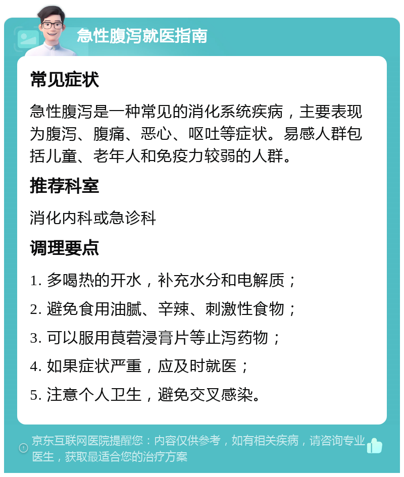 急性腹泻就医指南 常见症状 急性腹泻是一种常见的消化系统疾病，主要表现为腹泻、腹痛、恶心、呕吐等症状。易感人群包括儿童、老年人和免疫力较弱的人群。 推荐科室 消化内科或急诊科 调理要点 1. 多喝热的开水，补充水分和电解质； 2. 避免食用油腻、辛辣、刺激性食物； 3. 可以服用茛菪浸膏片等止泻药物； 4. 如果症状严重，应及时就医； 5. 注意个人卫生，避免交叉感染。