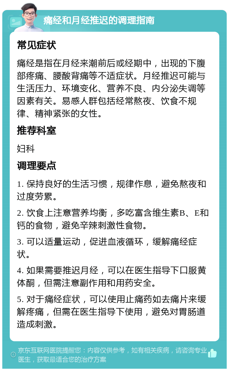 痛经和月经推迟的调理指南 常见症状 痛经是指在月经来潮前后或经期中，出现的下腹部疼痛、腰酸背痛等不适症状。月经推迟可能与生活压力、环境变化、营养不良、内分泌失调等因素有关。易感人群包括经常熬夜、饮食不规律、精神紧张的女性。 推荐科室 妇科 调理要点 1. 保持良好的生活习惯，规律作息，避免熬夜和过度劳累。 2. 饮食上注意营养均衡，多吃富含维生素B、E和钙的食物，避免辛辣刺激性食物。 3. 可以适量运动，促进血液循环，缓解痛经症状。 4. 如果需要推迟月经，可以在医生指导下口服黄体酮，但需注意副作用和用药安全。 5. 对于痛经症状，可以使用止痛药如去痛片来缓解疼痛，但需在医生指导下使用，避免对胃肠道造成刺激。