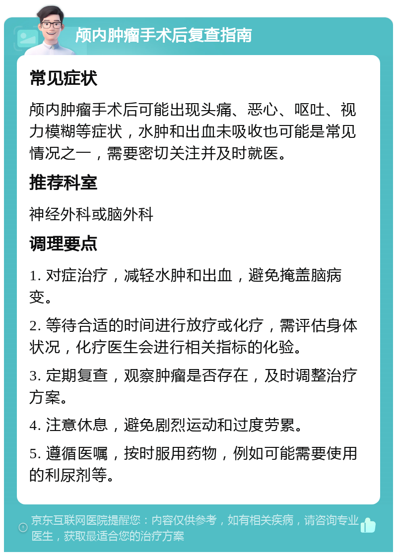 颅内肿瘤手术后复查指南 常见症状 颅内肿瘤手术后可能出现头痛、恶心、呕吐、视力模糊等症状，水肿和出血未吸收也可能是常见情况之一，需要密切关注并及时就医。 推荐科室 神经外科或脑外科 调理要点 1. 对症治疗，减轻水肿和出血，避免掩盖脑病变。 2. 等待合适的时间进行放疗或化疗，需评估身体状况，化疗医生会进行相关指标的化验。 3. 定期复查，观察肿瘤是否存在，及时调整治疗方案。 4. 注意休息，避免剧烈运动和过度劳累。 5. 遵循医嘱，按时服用药物，例如可能需要使用的利尿剂等。