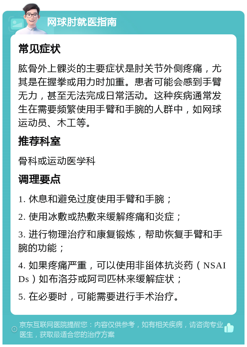 网球肘就医指南 常见症状 肱骨外上髁炎的主要症状是肘关节外侧疼痛，尤其是在握拳或用力时加重。患者可能会感到手臂无力，甚至无法完成日常活动。这种疾病通常发生在需要频繁使用手臂和手腕的人群中，如网球运动员、木工等。 推荐科室 骨科或运动医学科 调理要点 1. 休息和避免过度使用手臂和手腕； 2. 使用冰敷或热敷来缓解疼痛和炎症； 3. 进行物理治疗和康复锻炼，帮助恢复手臂和手腕的功能； 4. 如果疼痛严重，可以使用非甾体抗炎药（NSAIDs）如布洛芬或阿司匹林来缓解症状； 5. 在必要时，可能需要进行手术治疗。