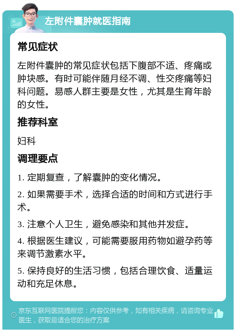 左附件囊肿就医指南 常见症状 左附件囊肿的常见症状包括下腹部不适、疼痛或肿块感。有时可能伴随月经不调、性交疼痛等妇科问题。易感人群主要是女性，尤其是生育年龄的女性。 推荐科室 妇科 调理要点 1. 定期复查，了解囊肿的变化情况。 2. 如果需要手术，选择合适的时间和方式进行手术。 3. 注意个人卫生，避免感染和其他并发症。 4. 根据医生建议，可能需要服用药物如避孕药等来调节激素水平。 5. 保持良好的生活习惯，包括合理饮食、适量运动和充足休息。