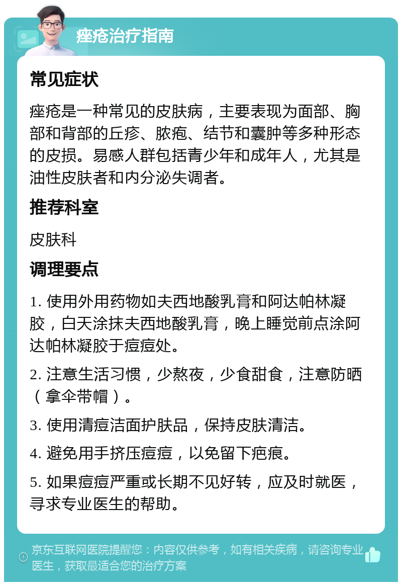 痤疮治疗指南 常见症状 痤疮是一种常见的皮肤病，主要表现为面部、胸部和背部的丘疹、脓疱、结节和囊肿等多种形态的皮损。易感人群包括青少年和成年人，尤其是油性皮肤者和内分泌失调者。 推荐科室 皮肤科 调理要点 1. 使用外用药物如夫西地酸乳膏和阿达帕林凝胶，白天涂抹夫西地酸乳膏，晚上睡觉前点涂阿达帕林凝胶于痘痘处。 2. 注意生活习惯，少熬夜，少食甜食，注意防晒（拿伞带帽）。 3. 使用清痘洁面护肤品，保持皮肤清洁。 4. 避免用手挤压痘痘，以免留下疤痕。 5. 如果痘痘严重或长期不见好转，应及时就医，寻求专业医生的帮助。