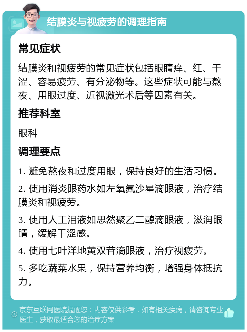 结膜炎与视疲劳的调理指南 常见症状 结膜炎和视疲劳的常见症状包括眼睛痒、红、干涩、容易疲劳、有分泌物等。这些症状可能与熬夜、用眼过度、近视激光术后等因素有关。 推荐科室 眼科 调理要点 1. 避免熬夜和过度用眼，保持良好的生活习惯。 2. 使用消炎眼药水如左氧氟沙星滴眼液，治疗结膜炎和视疲劳。 3. 使用人工泪液如思然聚乙二醇滴眼液，滋润眼睛，缓解干涩感。 4. 使用七叶洋地黄双苷滴眼液，治疗视疲劳。 5. 多吃蔬菜水果，保持营养均衡，增强身体抵抗力。