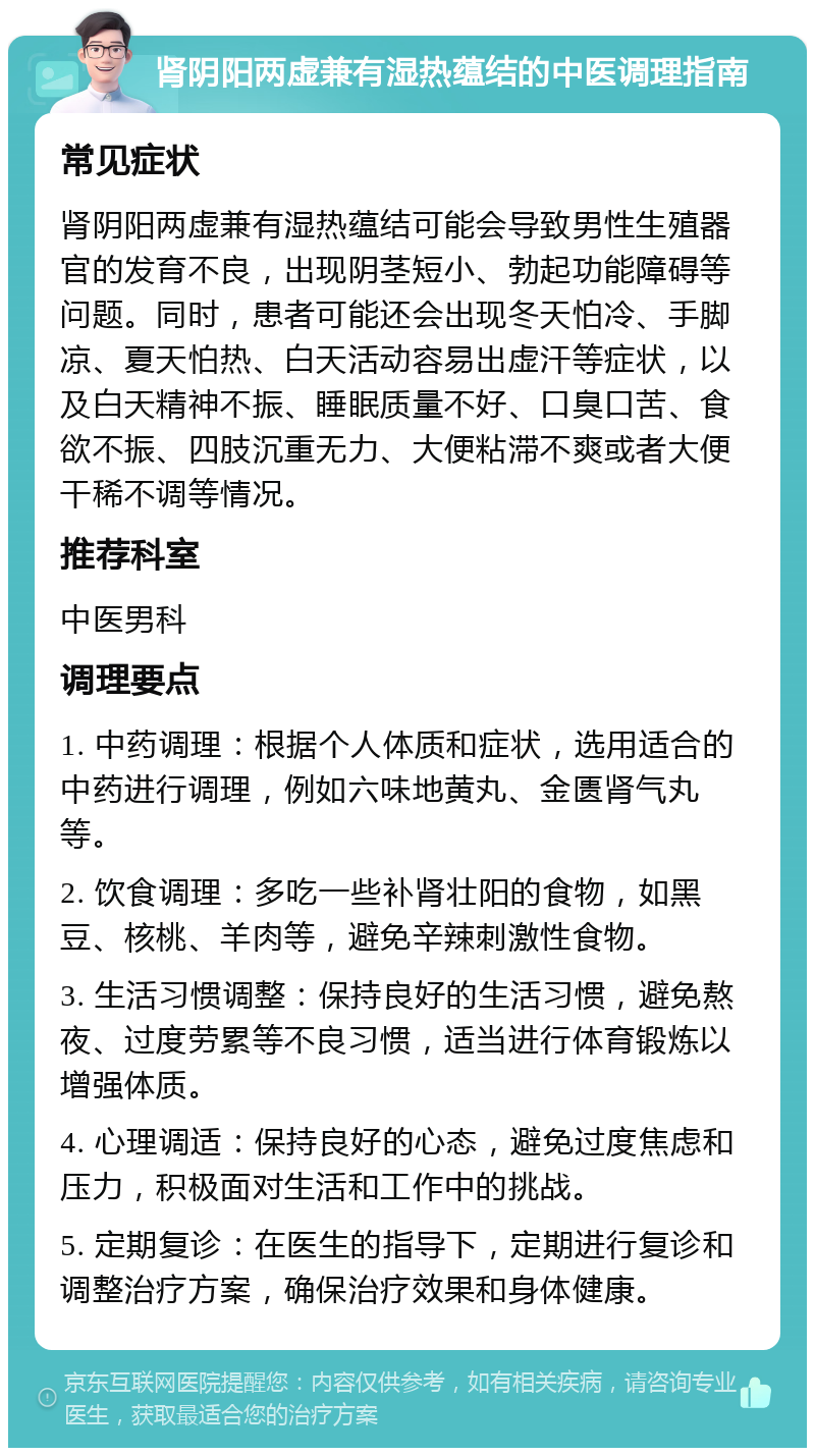 肾阴阳两虚兼有湿热蕴结的中医调理指南 常见症状 肾阴阳两虚兼有湿热蕴结可能会导致男性生殖器官的发育不良，出现阴茎短小、勃起功能障碍等问题。同时，患者可能还会出现冬天怕冷、手脚凉、夏天怕热、白天活动容易出虚汗等症状，以及白天精神不振、睡眠质量不好、口臭口苦、食欲不振、四肢沉重无力、大便粘滞不爽或者大便干稀不调等情况。 推荐科室 中医男科 调理要点 1. 中药调理：根据个人体质和症状，选用适合的中药进行调理，例如六味地黄丸、金匮肾气丸等。 2. 饮食调理：多吃一些补肾壮阳的食物，如黑豆、核桃、羊肉等，避免辛辣刺激性食物。 3. 生活习惯调整：保持良好的生活习惯，避免熬夜、过度劳累等不良习惯，适当进行体育锻炼以增强体质。 4. 心理调适：保持良好的心态，避免过度焦虑和压力，积极面对生活和工作中的挑战。 5. 定期复诊：在医生的指导下，定期进行复诊和调整治疗方案，确保治疗效果和身体健康。