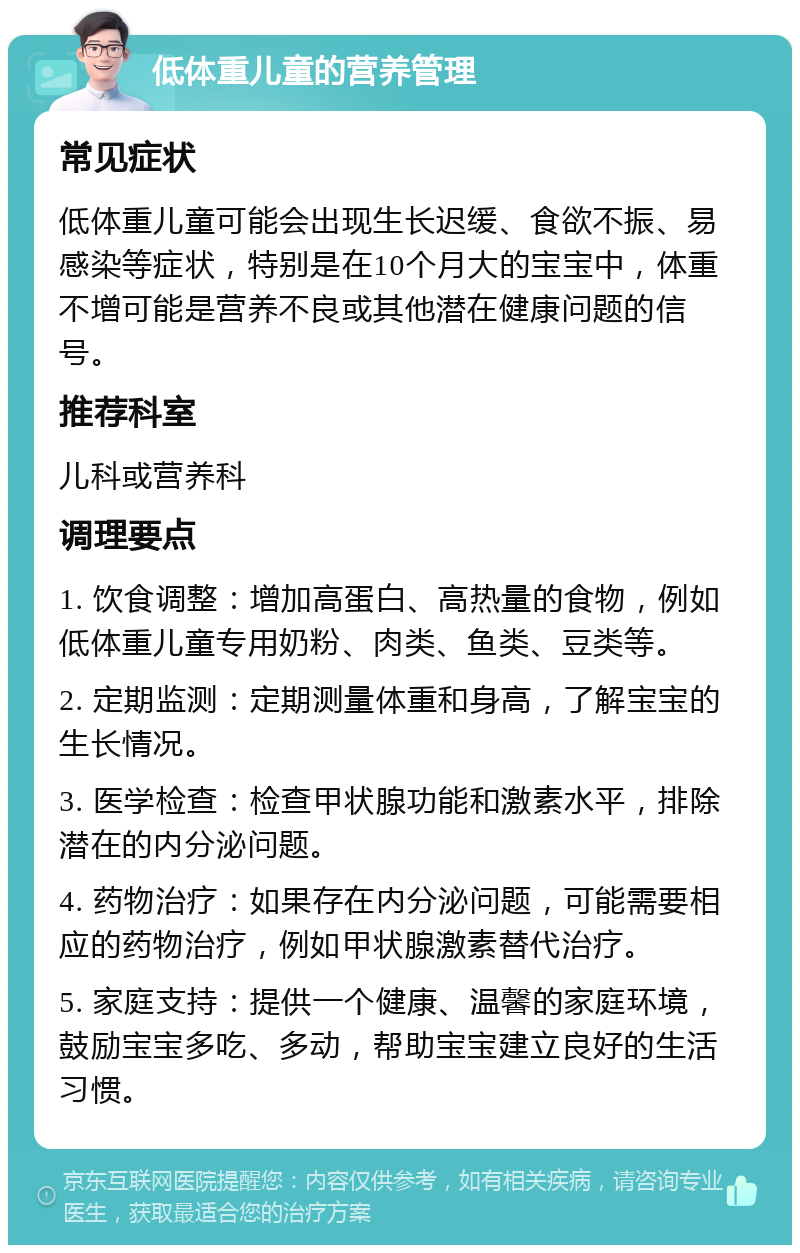 低体重儿童的营养管理 常见症状 低体重儿童可能会出现生长迟缓、食欲不振、易感染等症状，特别是在10个月大的宝宝中，体重不增可能是营养不良或其他潜在健康问题的信号。 推荐科室 儿科或营养科 调理要点 1. 饮食调整：增加高蛋白、高热量的食物，例如低体重儿童专用奶粉、肉类、鱼类、豆类等。 2. 定期监测：定期测量体重和身高，了解宝宝的生长情况。 3. 医学检查：检查甲状腺功能和激素水平，排除潜在的内分泌问题。 4. 药物治疗：如果存在内分泌问题，可能需要相应的药物治疗，例如甲状腺激素替代治疗。 5. 家庭支持：提供一个健康、温馨的家庭环境，鼓励宝宝多吃、多动，帮助宝宝建立良好的生活习惯。