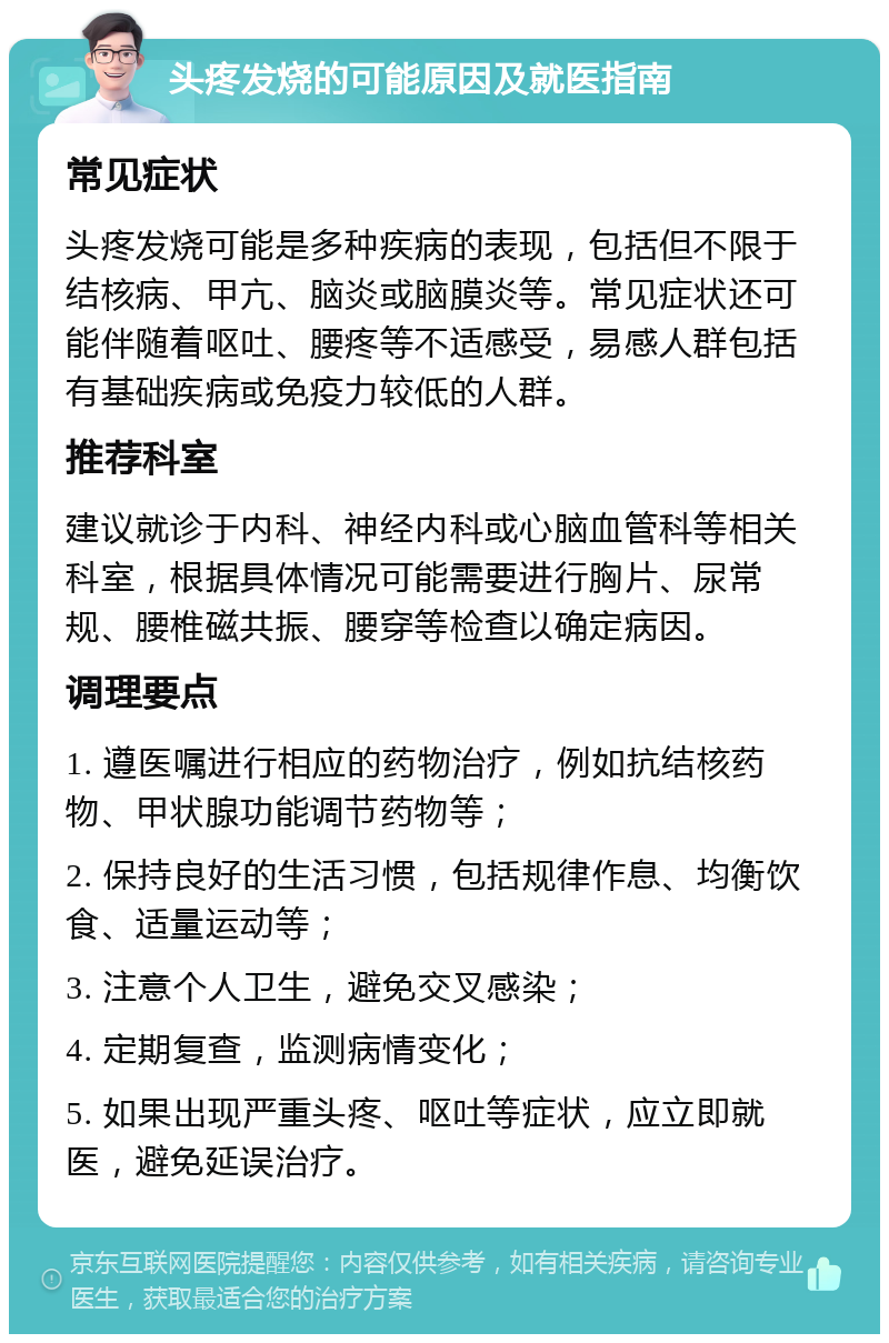 头疼发烧的可能原因及就医指南 常见症状 头疼发烧可能是多种疾病的表现，包括但不限于结核病、甲亢、脑炎或脑膜炎等。常见症状还可能伴随着呕吐、腰疼等不适感受，易感人群包括有基础疾病或免疫力较低的人群。 推荐科室 建议就诊于内科、神经内科或心脑血管科等相关科室，根据具体情况可能需要进行胸片、尿常规、腰椎磁共振、腰穿等检查以确定病因。 调理要点 1. 遵医嘱进行相应的药物治疗，例如抗结核药物、甲状腺功能调节药物等； 2. 保持良好的生活习惯，包括规律作息、均衡饮食、适量运动等； 3. 注意个人卫生，避免交叉感染； 4. 定期复查，监测病情变化； 5. 如果出现严重头疼、呕吐等症状，应立即就医，避免延误治疗。