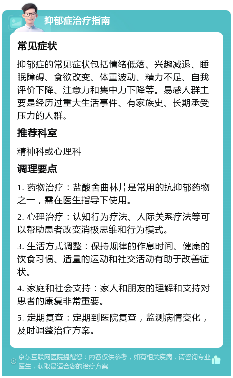 抑郁症治疗指南 常见症状 抑郁症的常见症状包括情绪低落、兴趣减退、睡眠障碍、食欲改变、体重波动、精力不足、自我评价下降、注意力和集中力下降等。易感人群主要是经历过重大生活事件、有家族史、长期承受压力的人群。 推荐科室 精神科或心理科 调理要点 1. 药物治疗：盐酸舍曲林片是常用的抗抑郁药物之一，需在医生指导下使用。 2. 心理治疗：认知行为疗法、人际关系疗法等可以帮助患者改变消极思维和行为模式。 3. 生活方式调整：保持规律的作息时间、健康的饮食习惯、适量的运动和社交活动有助于改善症状。 4. 家庭和社会支持：家人和朋友的理解和支持对患者的康复非常重要。 5. 定期复查：定期到医院复查，监测病情变化，及时调整治疗方案。