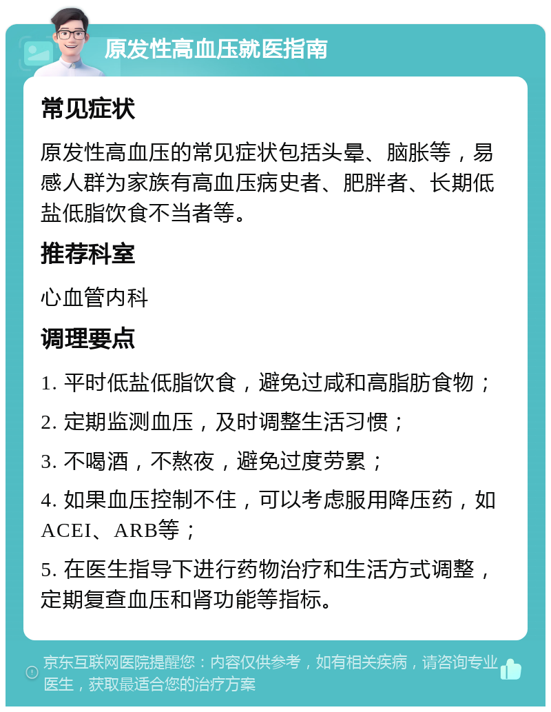 原发性高血压就医指南 常见症状 原发性高血压的常见症状包括头晕、脑胀等，易感人群为家族有高血压病史者、肥胖者、长期低盐低脂饮食不当者等。 推荐科室 心血管内科 调理要点 1. 平时低盐低脂饮食，避免过咸和高脂肪食物； 2. 定期监测血压，及时调整生活习惯； 3. 不喝酒，不熬夜，避免过度劳累； 4. 如果血压控制不住，可以考虑服用降压药，如ACEI、ARB等； 5. 在医生指导下进行药物治疗和生活方式调整，定期复查血压和肾功能等指标。