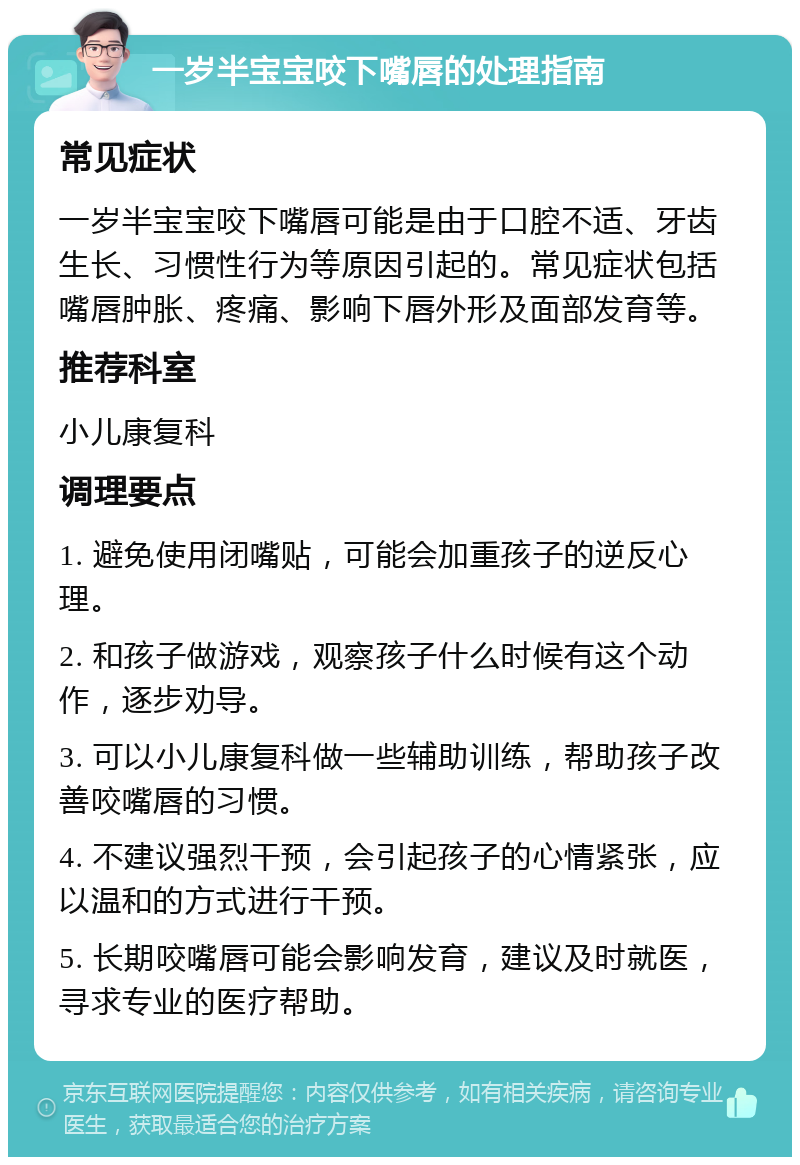 一岁半宝宝咬下嘴唇的处理指南 常见症状 一岁半宝宝咬下嘴唇可能是由于口腔不适、牙齿生长、习惯性行为等原因引起的。常见症状包括嘴唇肿胀、疼痛、影响下唇外形及面部发育等。 推荐科室 小儿康复科 调理要点 1. 避免使用闭嘴贴，可能会加重孩子的逆反心理。 2. 和孩子做游戏，观察孩子什么时候有这个动作，逐步劝导。 3. 可以小儿康复科做一些辅助训练，帮助孩子改善咬嘴唇的习惯。 4. 不建议强烈干预，会引起孩子的心情紧张，应以温和的方式进行干预。 5. 长期咬嘴唇可能会影响发育，建议及时就医，寻求专业的医疗帮助。