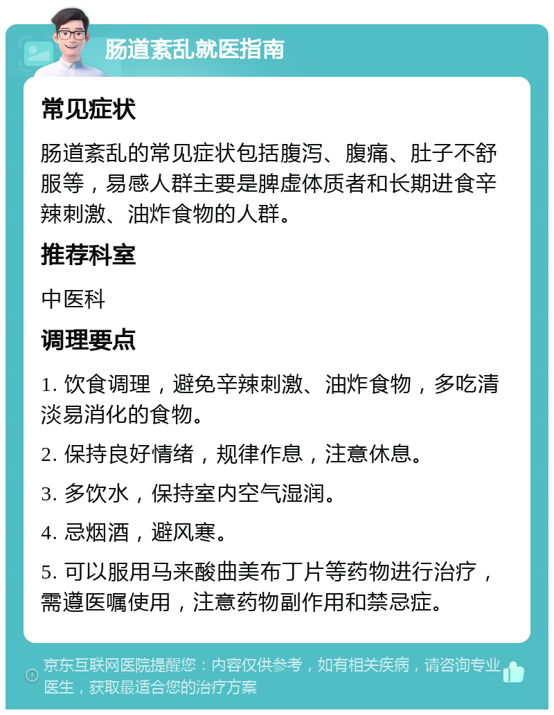 肠道紊乱就医指南 常见症状 肠道紊乱的常见症状包括腹泻、腹痛、肚子不舒服等，易感人群主要是脾虚体质者和长期进食辛辣刺激、油炸食物的人群。 推荐科室 中医科 调理要点 1. 饮食调理，避免辛辣刺激、油炸食物，多吃清淡易消化的食物。 2. 保持良好情绪，规律作息，注意休息。 3. 多饮水，保持室内空气湿润。 4. 忌烟酒，避风寒。 5. 可以服用马来酸曲美布丁片等药物进行治疗，需遵医嘱使用，注意药物副作用和禁忌症。