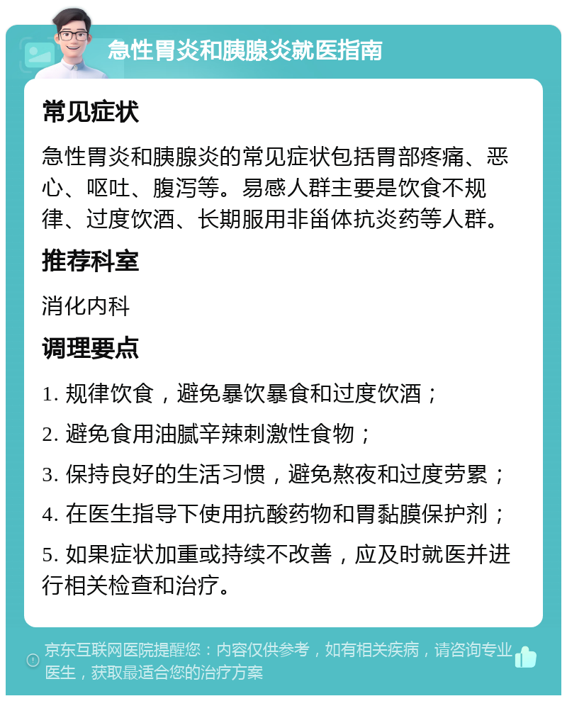 急性胃炎和胰腺炎就医指南 常见症状 急性胃炎和胰腺炎的常见症状包括胃部疼痛、恶心、呕吐、腹泻等。易感人群主要是饮食不规律、过度饮酒、长期服用非甾体抗炎药等人群。 推荐科室 消化内科 调理要点 1. 规律饮食，避免暴饮暴食和过度饮酒； 2. 避免食用油腻辛辣刺激性食物； 3. 保持良好的生活习惯，避免熬夜和过度劳累； 4. 在医生指导下使用抗酸药物和胃黏膜保护剂； 5. 如果症状加重或持续不改善，应及时就医并进行相关检查和治疗。