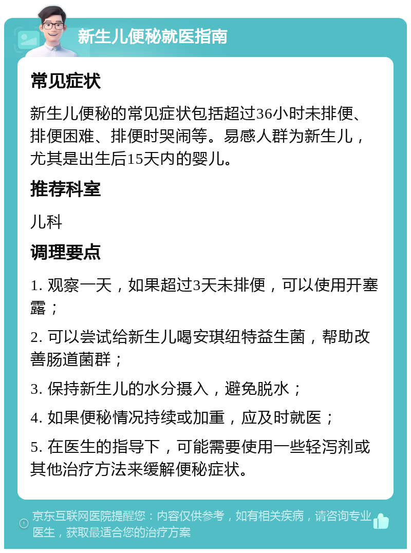 新生儿便秘就医指南 常见症状 新生儿便秘的常见症状包括超过36小时未排便、排便困难、排便时哭闹等。易感人群为新生儿，尤其是出生后15天内的婴儿。 推荐科室 儿科 调理要点 1. 观察一天，如果超过3天未排便，可以使用开塞露； 2. 可以尝试给新生儿喝安琪纽特益生菌，帮助改善肠道菌群； 3. 保持新生儿的水分摄入，避免脱水； 4. 如果便秘情况持续或加重，应及时就医； 5. 在医生的指导下，可能需要使用一些轻泻剂或其他治疗方法来缓解便秘症状。