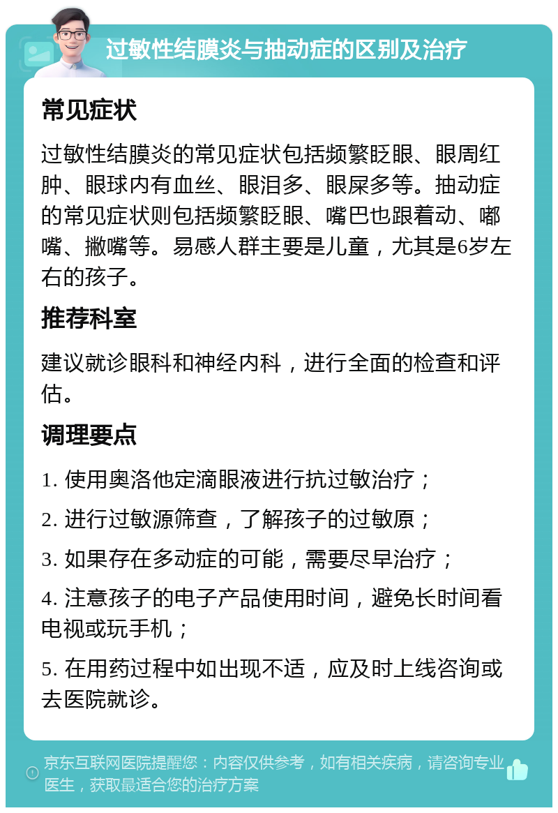 过敏性结膜炎与抽动症的区别及治疗 常见症状 过敏性结膜炎的常见症状包括频繁眨眼、眼周红肿、眼球内有血丝、眼泪多、眼屎多等。抽动症的常见症状则包括频繁眨眼、嘴巴也跟着动、嘟嘴、撇嘴等。易感人群主要是儿童，尤其是6岁左右的孩子。 推荐科室 建议就诊眼科和神经内科，进行全面的检查和评估。 调理要点 1. 使用奥洛他定滴眼液进行抗过敏治疗； 2. 进行过敏源筛查，了解孩子的过敏原； 3. 如果存在多动症的可能，需要尽早治疗； 4. 注意孩子的电子产品使用时间，避免长时间看电视或玩手机； 5. 在用药过程中如出现不适，应及时上线咨询或去医院就诊。