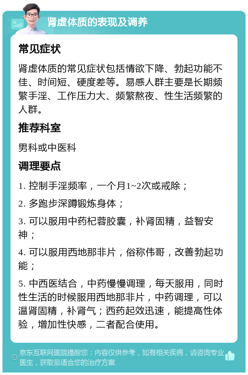 肾虚体质的表现及调养 常见症状 肾虚体质的常见症状包括情欲下降、勃起功能不佳、时间短、硬度差等。易感人群主要是长期频繁手淫、工作压力大、频繁熬夜、性生活频繁的人群。 推荐科室 男科或中医科 调理要点 1. 控制手淫频率，一个月1~2次或戒除； 2. 多跑步深蹲锻炼身体； 3. 可以服用中药杞蓉胶囊，补肾固精，益智安神； 4. 可以服用西地那非片，俗称伟哥，改善勃起功能； 5. 中西医结合，中药慢慢调理，每天服用，同时性生活的时候服用西地那非片，中药调理，可以温肾固精，补肾气；西药起效迅速，能提高性体验，增加性快感，二者配合使用。