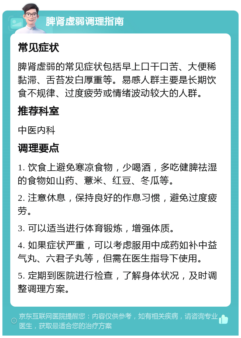 脾肾虚弱调理指南 常见症状 脾肾虚弱的常见症状包括早上口干口苦、大便稀黏滞、舌苔发白厚重等。易感人群主要是长期饮食不规律、过度疲劳或情绪波动较大的人群。 推荐科室 中医内科 调理要点 1. 饮食上避免寒凉食物，少喝酒，多吃健脾祛湿的食物如山药、薏米、红豆、冬瓜等。 2. 注意休息，保持良好的作息习惯，避免过度疲劳。 3. 可以适当进行体育锻炼，增强体质。 4. 如果症状严重，可以考虑服用中成药如补中益气丸、六君子丸等，但需在医生指导下使用。 5. 定期到医院进行检查，了解身体状况，及时调整调理方案。