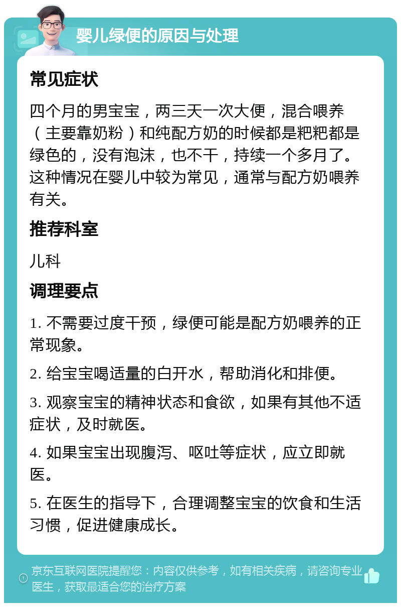 婴儿绿便的原因与处理 常见症状 四个月的男宝宝，两三天一次大便，混合喂养（主要靠奶粉）和纯配方奶的时候都是粑粑都是绿色的，没有泡沫，也不干，持续一个多月了。这种情况在婴儿中较为常见，通常与配方奶喂养有关。 推荐科室 儿科 调理要点 1. 不需要过度干预，绿便可能是配方奶喂养的正常现象。 2. 给宝宝喝适量的白开水，帮助消化和排便。 3. 观察宝宝的精神状态和食欲，如果有其他不适症状，及时就医。 4. 如果宝宝出现腹泻、呕吐等症状，应立即就医。 5. 在医生的指导下，合理调整宝宝的饮食和生活习惯，促进健康成长。