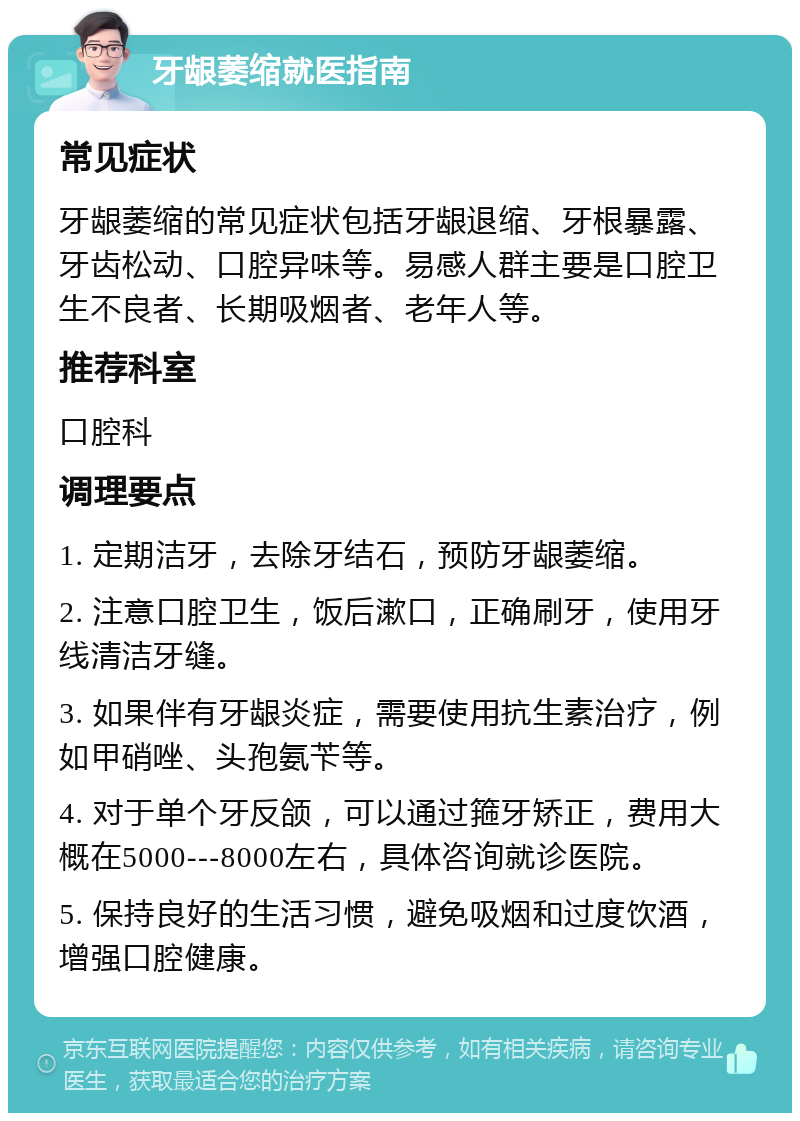 牙龈萎缩就医指南 常见症状 牙龈萎缩的常见症状包括牙龈退缩、牙根暴露、牙齿松动、口腔异味等。易感人群主要是口腔卫生不良者、长期吸烟者、老年人等。 推荐科室 口腔科 调理要点 1. 定期洁牙，去除牙结石，预防牙龈萎缩。 2. 注意口腔卫生，饭后漱口，正确刷牙，使用牙线清洁牙缝。 3. 如果伴有牙龈炎症，需要使用抗生素治疗，例如甲硝唑、头孢氨苄等。 4. 对于单个牙反颌，可以通过箍牙矫正，费用大概在5000---8000左右，具体咨询就诊医院。 5. 保持良好的生活习惯，避免吸烟和过度饮酒，增强口腔健康。