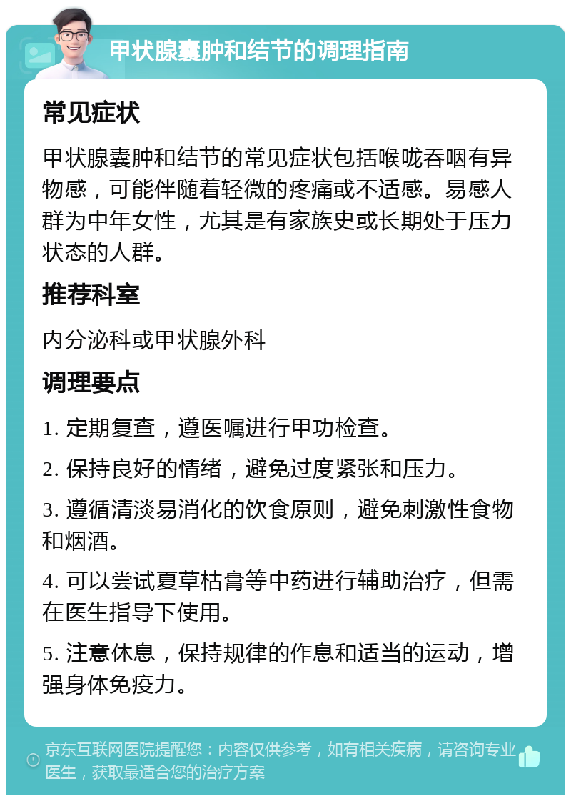 甲状腺囊肿和结节的调理指南 常见症状 甲状腺囊肿和结节的常见症状包括喉咙吞咽有异物感，可能伴随着轻微的疼痛或不适感。易感人群为中年女性，尤其是有家族史或长期处于压力状态的人群。 推荐科室 内分泌科或甲状腺外科 调理要点 1. 定期复查，遵医嘱进行甲功检查。 2. 保持良好的情绪，避免过度紧张和压力。 3. 遵循清淡易消化的饮食原则，避免刺激性食物和烟酒。 4. 可以尝试夏草枯膏等中药进行辅助治疗，但需在医生指导下使用。 5. 注意休息，保持规律的作息和适当的运动，增强身体免疫力。